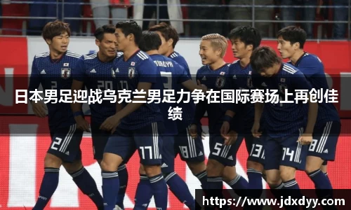 zoty中欧日本男足迎战乌克兰男足力争在国际赛场上再创佳绩